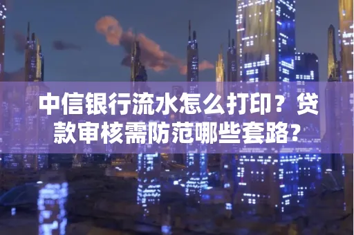 中信银行流水怎么打印？贷款审核需防范哪些套路？